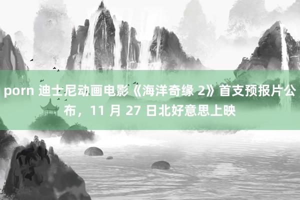 porn 迪士尼动画电影《海洋奇缘 2》首支预报片公布，11 月 27 日北好意思上映