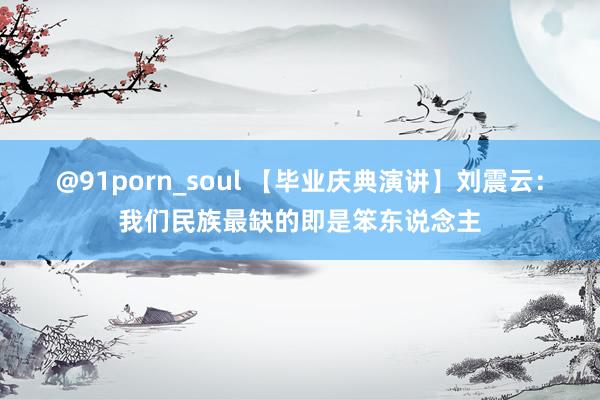 @91porn_soul 【毕业庆典演讲】刘震云：我们民族最缺的即是笨东说念主