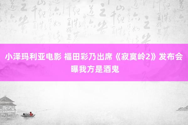 小泽玛利亚电影 福田彩乃出席《寂寞岭2》发布会 曝我方是酒鬼