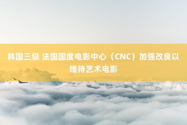 韩国三级 法国国度电影中心（CNC）加强改良以维持艺术电影