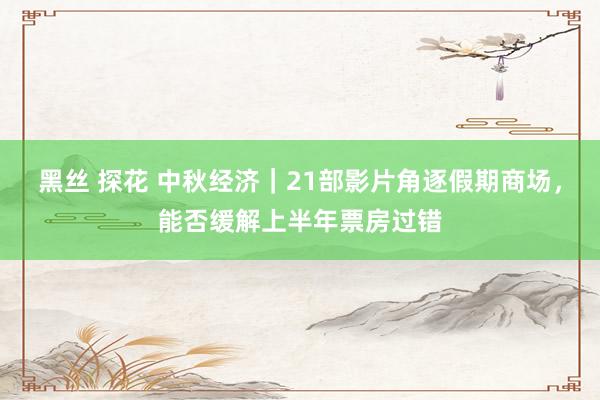 黑丝 探花 中秋经济｜21部影片角逐假期商场，能否缓解上半年票房过错