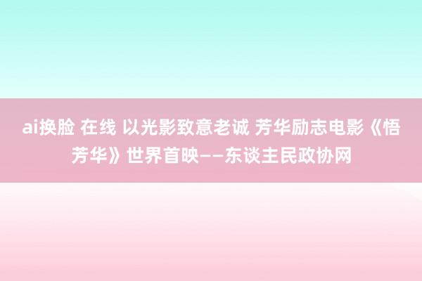 ai换脸 在线 以光影致意老诚 芳华励志电影《悟芳华》世界首映——东谈主民政协网