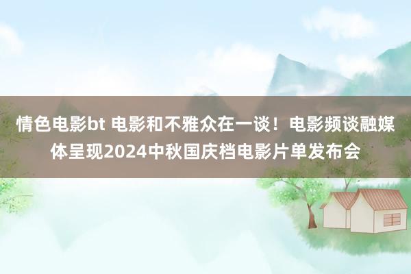 情色电影bt 电影和不雅众在一谈！电影频谈融媒体呈现2024中秋国庆档电影片单发布会