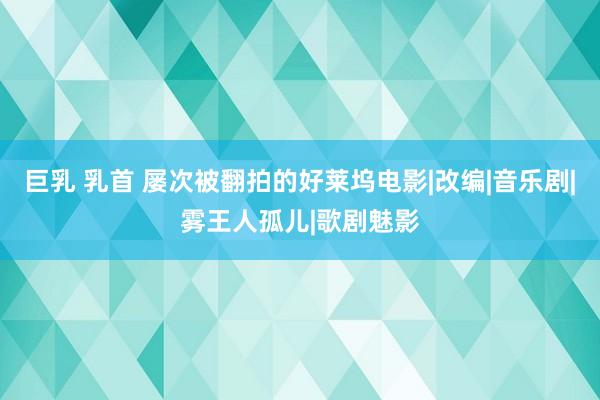 巨乳 乳首 屡次被翻拍的好莱坞电影|改编|音乐剧|雾王人孤儿|歌剧魅影