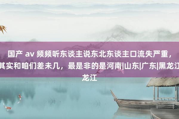 国产 av 频频听东谈主说东北东谈主口流失严重，其实和咱们差未几，最是非的是河南|山东|广东|黑龙江