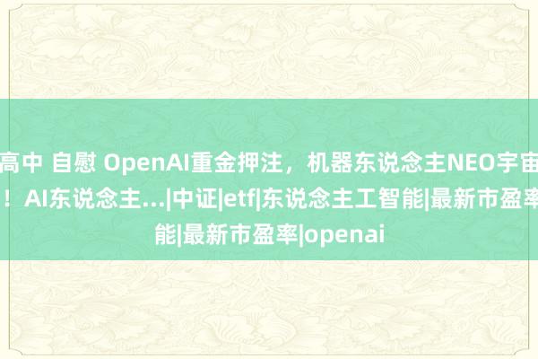 高中 自慰 OpenAI重金押注，机器东说念主NEO宇宙模子发布！AI东说念主...|中证|etf|东说念主工智能|最新市盈率|openai