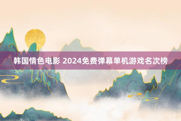 韩国情色电影 2024免费弹幕单机游戏名次榜