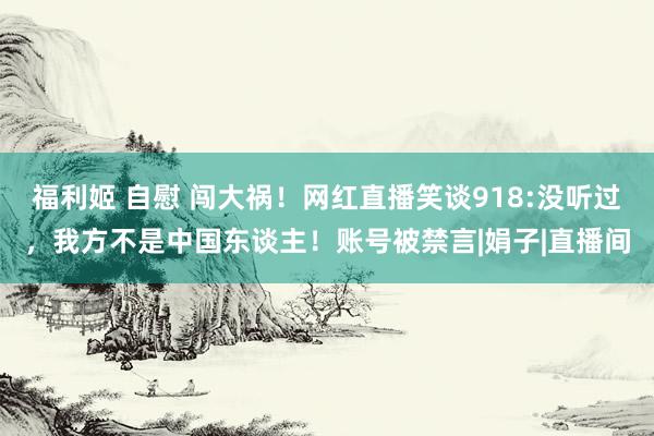 福利姬 自慰 闯大祸！网红直播笑谈918:没听过，我方不是中国东谈主！账号被禁言|娟子|直播间