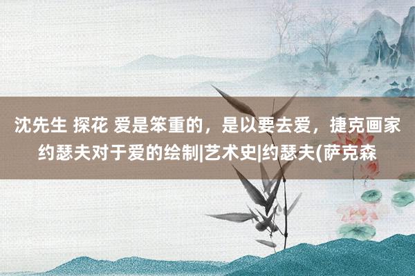 沈先生 探花 爱是笨重的，是以要去爱，捷克画家约瑟夫对于爱的绘制|艺术史|约瑟夫(萨克森