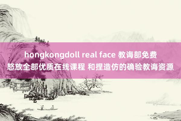 hongkongdoll real face 教诲部免费怒放全部优质在线课程 和捏造仿的确验教诲资源