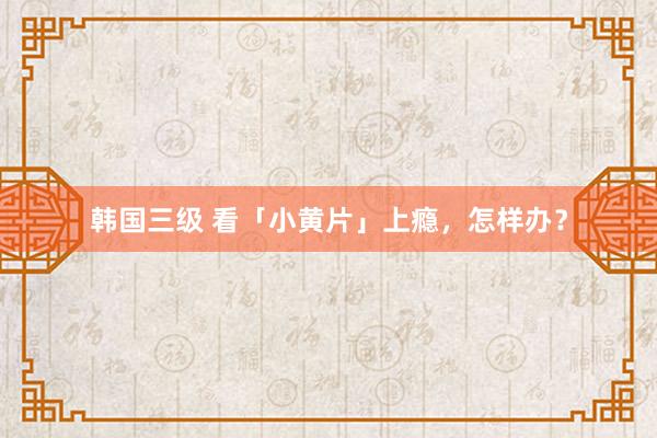 韩国三级 看「小黄片」上瘾，怎样办？