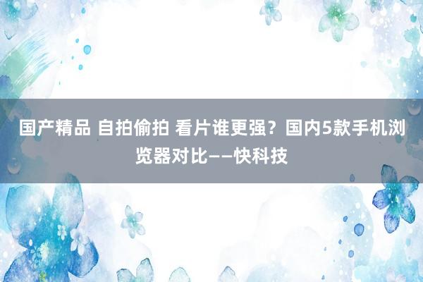 国产精品 自拍偷拍 看片谁更强？国内5款手机浏览器对比——快科技