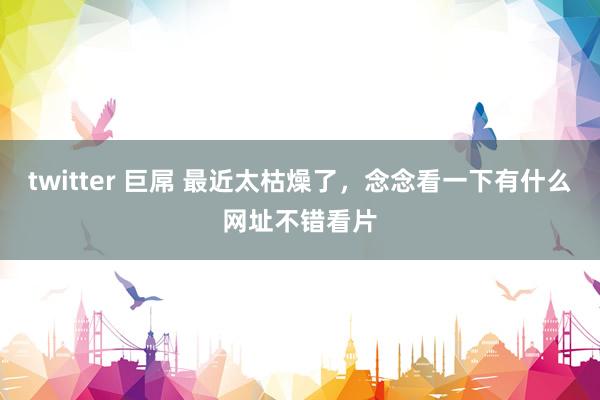 twitter 巨屌 最近太枯燥了，念念看一下有什么网址不错看片