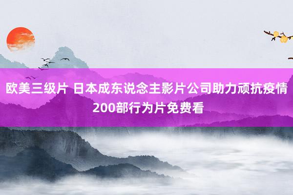 欧美三级片 日本成东说念主影片公司助力顽抗疫情 200部行为片免费看