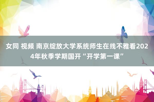 女同 视频 南京绽放大学系统师生在线不雅看2024年秋季学期国开“开学第一课”