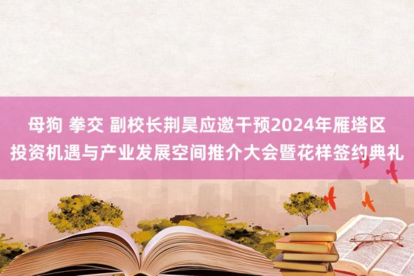 母狗 拳交 副校长荆昊应邀干预2024年雁塔区投资机遇与产业发展空间推介大会暨花样签约典礼