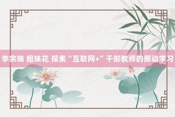 李宗瑞 姐妹花 探索“互联网+”干部教师的挪动学习