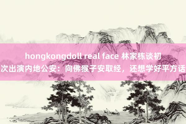 hongkongdoll real face 林家栋谈初次出演内地公安：向佛猴子安取经，还想学好平方话