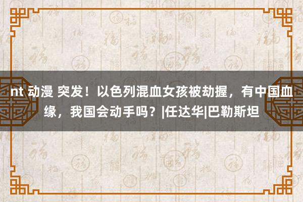 nt 动漫 突发！以色列混血女孩被劫握，有中国血缘，我国会动手吗？|任达华|巴勒斯坦