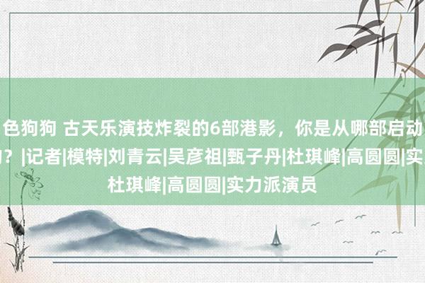 色狗狗 古天乐演技炸裂的6部港影，你是从哪部启动意志他的？|记者|模特|刘青云|吴彦祖|甄子丹|杜琪峰|高圆圆|实力派演员