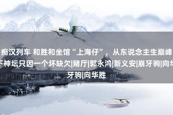 痴汉列车 和胜和坐馆“上海仔”，从东说念主生巅峰跌下神坛只因一个坏缺欠|赌厅|郭永鸿|新义安|崩牙驹|向华胜