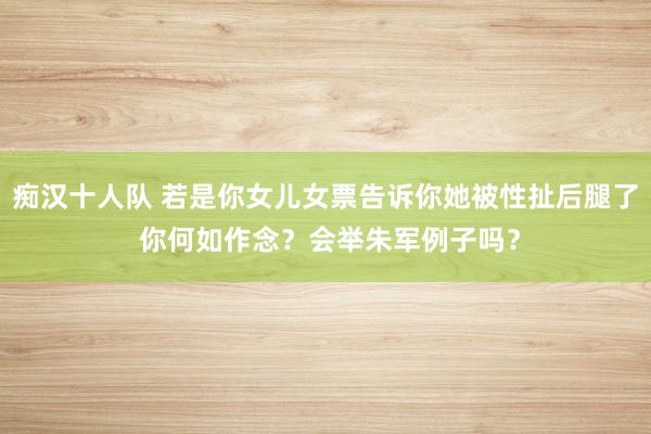 痴汉十人队 若是你女儿女票告诉你她被性扯后腿了 你何如作念？会举朱军例子吗？